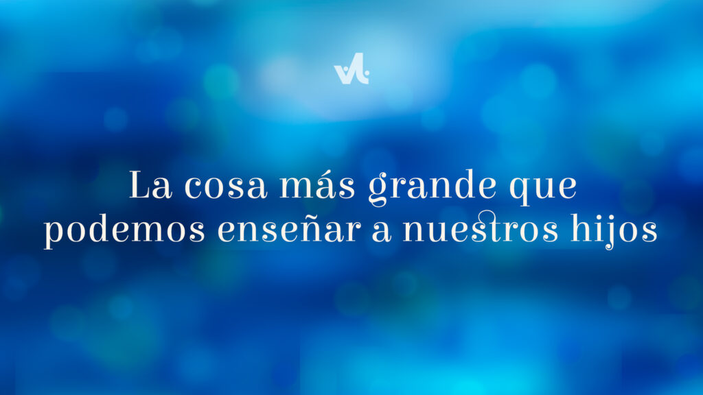 La Cosa más Grande que podemos Enseñar a Nuestros Hijos